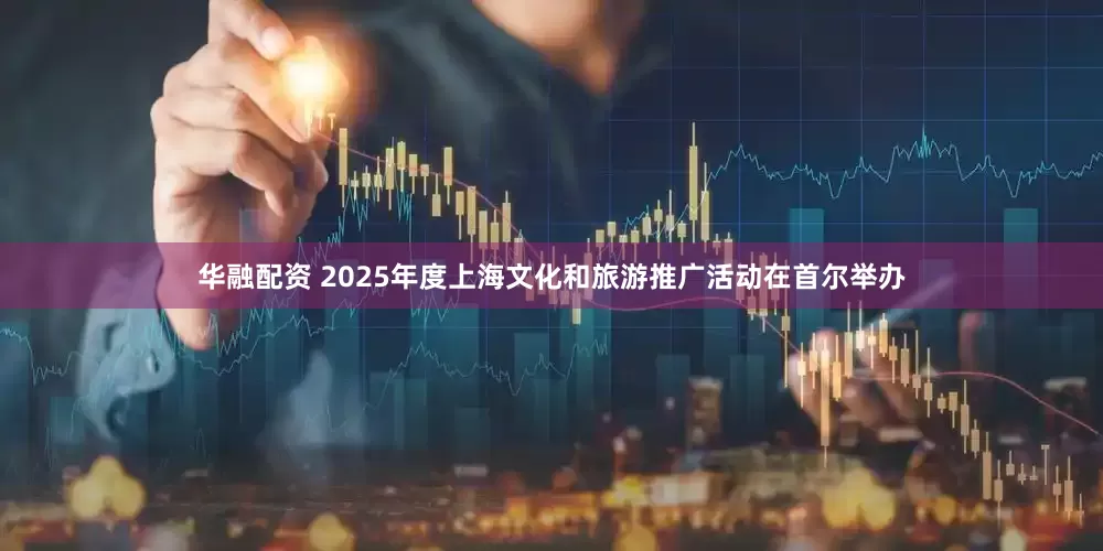华融配资 2025年度上海文化和旅游推广活动在首尔举办