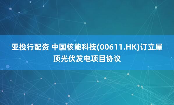 亚投行配资 中国核能科技(00611.HK)订立屋顶光伏发电项目协议