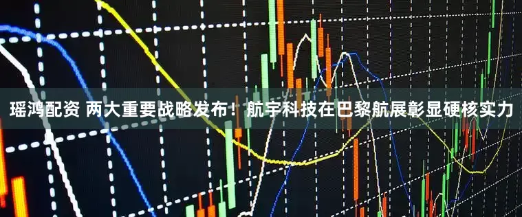 瑶鸿配资 两大重要战略发布！航宇科技在巴黎航展彰显硬核实力