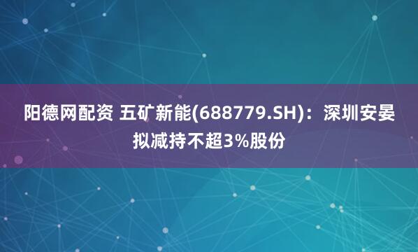 阳德网配资 五矿新能(688779.SH)：深圳安晏拟减持不超3%股份