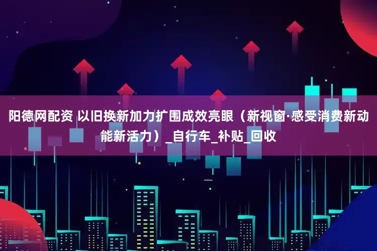 阳德网配资 以旧换新加力扩围成效亮眼（新视窗·感受消费新动能新活力）_自行车_补贴_回收