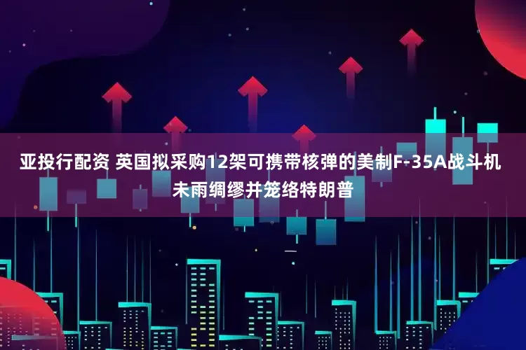 亚投行配资 英国拟采购12架可携带核弹的美制F-35A战斗机 未雨绸缪并笼络特朗普