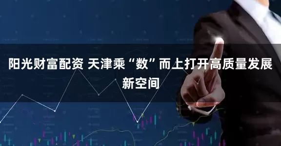 阳光财富配资 天津乘“数”而上打开高质量发展新空间