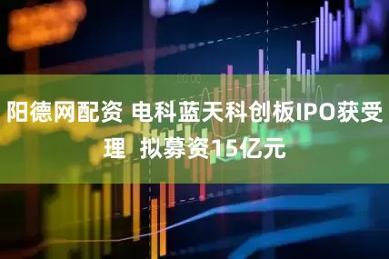 阳德网配资 电科蓝天科创板IPO获受理  拟募资15亿元