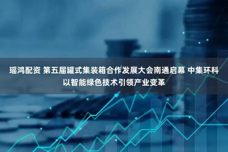 瑶鸿配资 第五届罐式集装箱合作发展大会南通启幕 中集环科以智能绿色技术引领产业变革