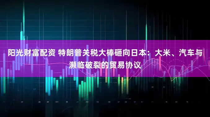 阳光财富配资 特朗普关税大棒砸向日本：大米、汽车与濒临破裂的贸易协议