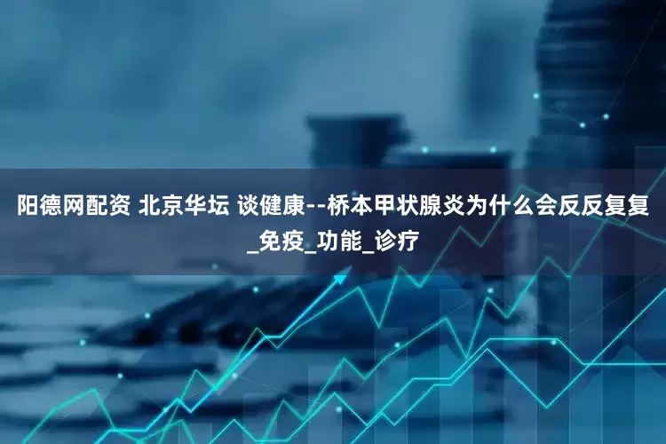 阳德网配资 北京华坛 谈健康--桥本甲状腺炎为什么会反反复复_免疫_功能_诊疗