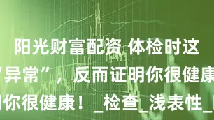 阳光财富配资 体检时这5个指标“异常”，反而证明你很健康！_检查_浅表性_时候