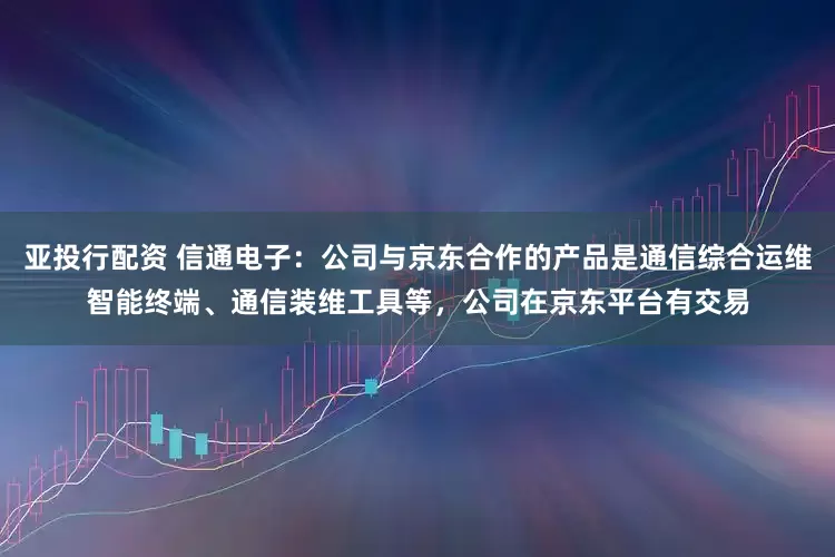 亚投行配资 信通电子：公司与京东合作的产品是通信综合运维智能终端、通信装维工具等，公司在京东平台有交易