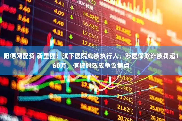 阳德网配资 新里程：旗下医院成被执行人，涉医保欺诈被罚超160万，信披时效成争议焦点