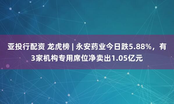 亚投行配资 龙虎榜 | 永安药业今日跌5.88%，有3家机构专用席位净卖出1.05亿元