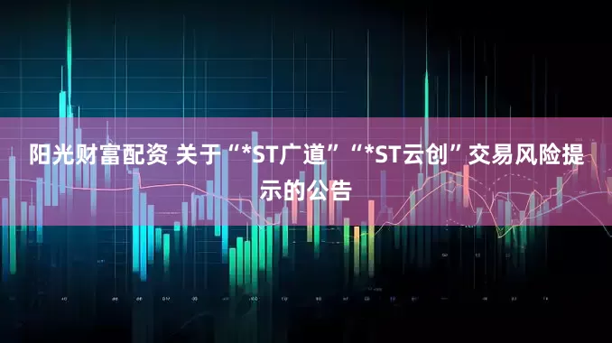 阳光财富配资 关于“*ST广道”“*ST云创”交易风险提示的公告