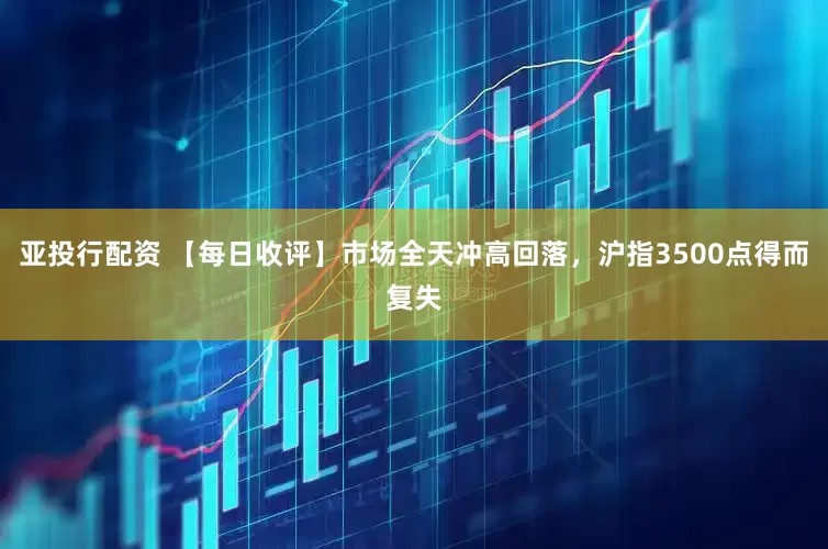 亚投行配资 【每日收评】市场全天冲高回落，沪指3500点得而复失