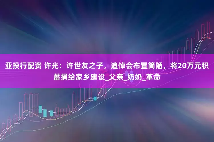 亚投行配资 许光：许世友之子，追悼会布置简陋，将20万元积蓄捐给家乡建设_父亲_奶奶_革命