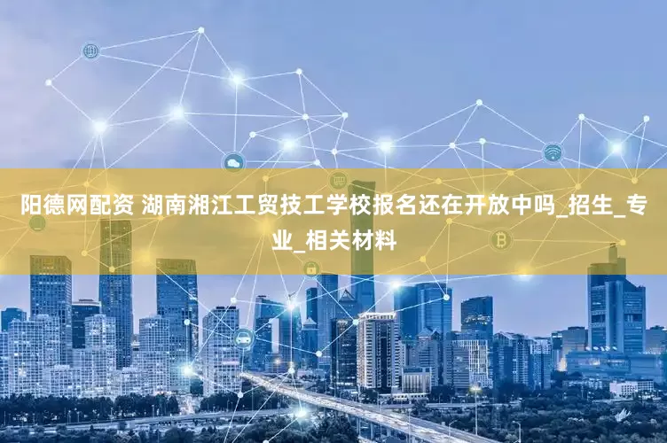 阳德网配资 湖南湘江工贸技工学校报名还在开放中吗_招生_专业_相关材料