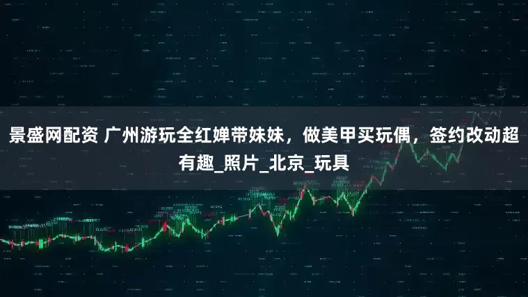景盛网配资 广州游玩全红婵带妹妹，做美甲买玩偶，签约改动超有趣_照片_北京_玩具