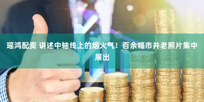 瑶鸿配资 讲述中轴线上的烟火气！百余幅市井老照片集中展出