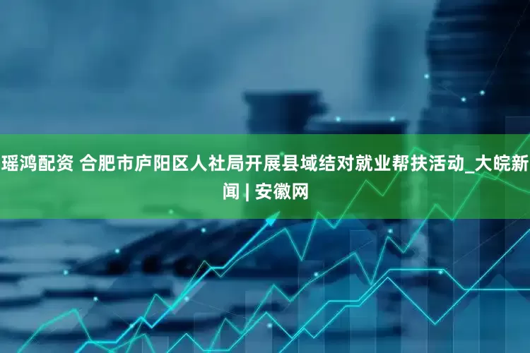 瑶鸿配资 合肥市庐阳区人社局开展县域结对就业帮扶活动_大皖新闻 | 安徽网