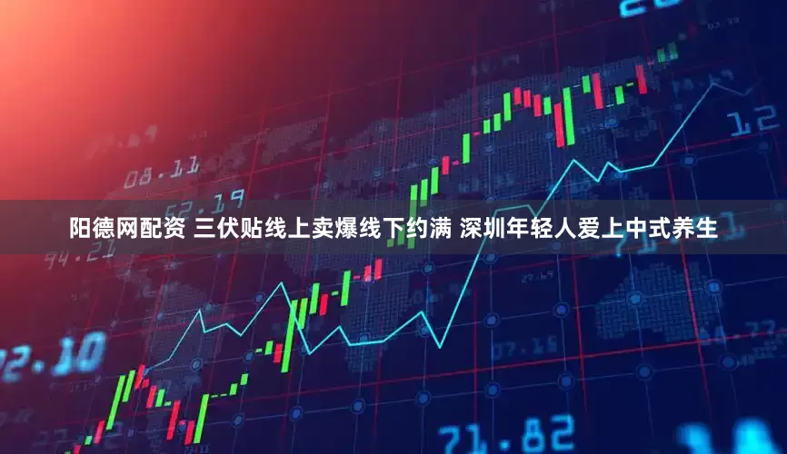 阳德网配资 三伏贴线上卖爆线下约满 深圳年轻人爱上中式养生