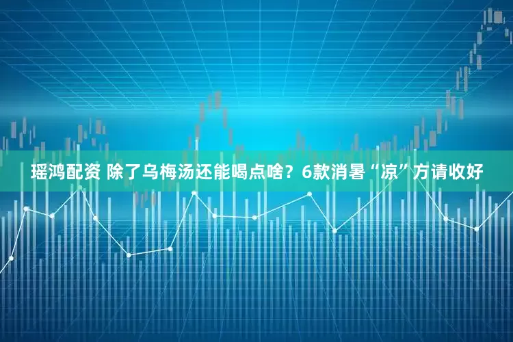 瑶鸿配资 除了乌梅汤还能喝点啥？6款消暑“凉”方请收好