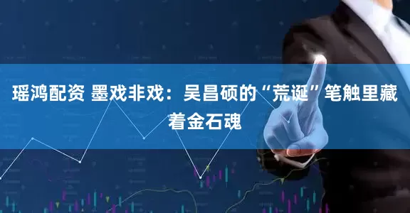 瑶鸿配资 墨戏非戏：吴昌硕的“荒诞”笔触里藏着金石魂