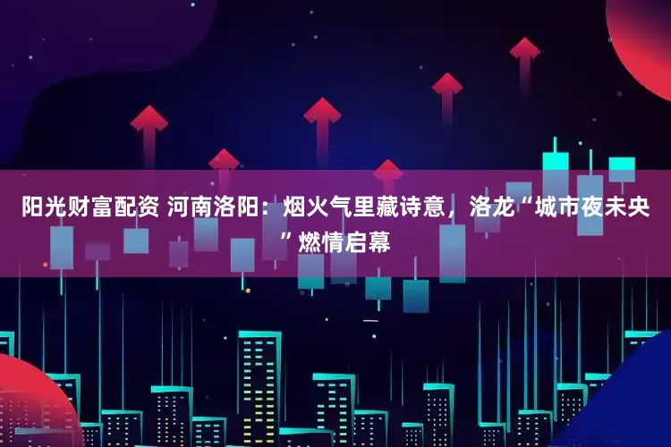 阳光财富配资 河南洛阳：烟火气里藏诗意，洛龙“城市夜未央”燃情启幕