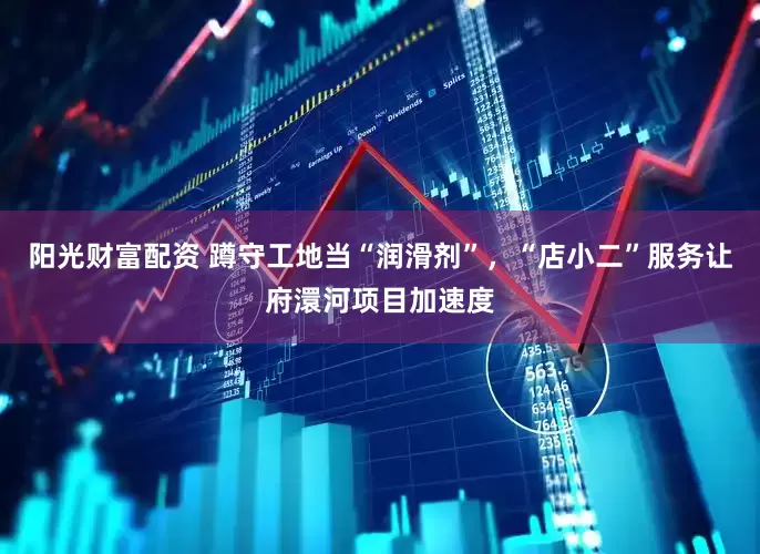 阳光财富配资 蹲守工地当“润滑剂”，“店小二”服务让府澴河项目加速度