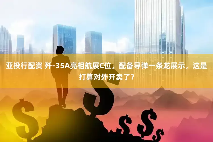 亚投行配资 歼-35A亮相航展C位，配备导弹一条龙展示，这是打算对外开卖了？