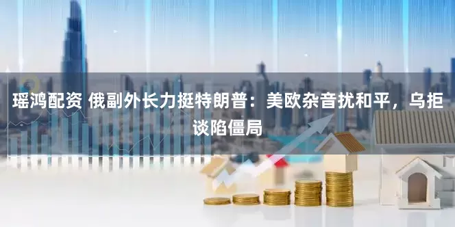瑶鸿配资 俄副外长力挺特朗普：美欧杂音扰和平，乌拒谈陷僵局