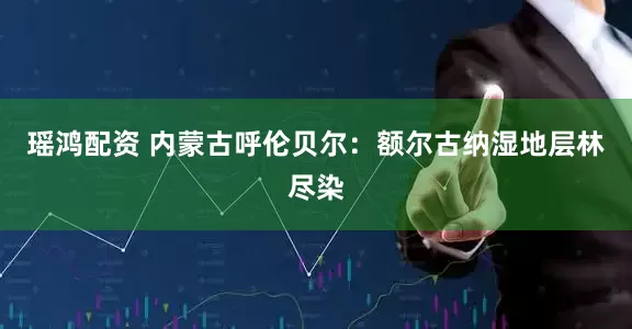 瑶鸿配资 内蒙古呼伦贝尔：额尔古纳湿地层林尽染