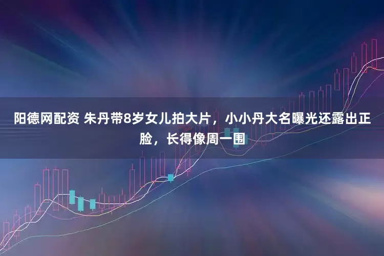 阳德网配资 朱丹带8岁女儿拍大片，小小丹大名曝光还露出正脸，长得像周一围