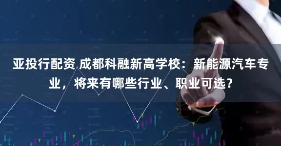 亚投行配资 成都科融新高学校:新能源汽车专业,将来有哪些行业、职业可选?