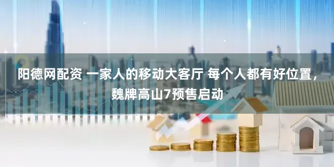 阳德网配资 一家人的移动大客厅 每个人都有好位置,魏牌高山7预售启动