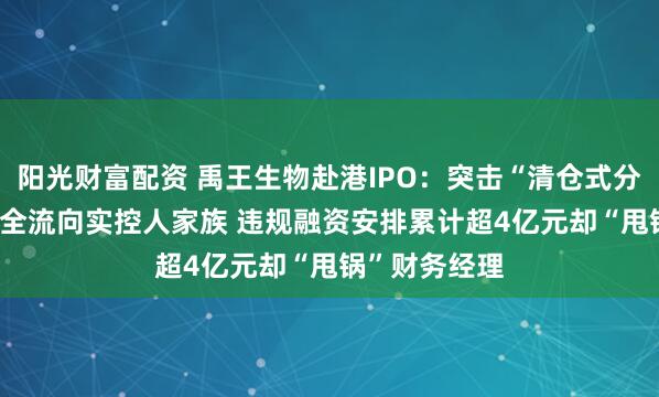 阳光财富配资 禹王生物赴港IPO:突击“清仓式分红”3.2亿元全流向实控人家族 违规融资安排累计超4亿元却“甩锅”财务经理