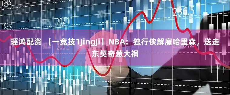 瑶鸿配资 【一竞技1JingJi】NBA：独行侠解雇哈里森，送走东契奇惹大祸