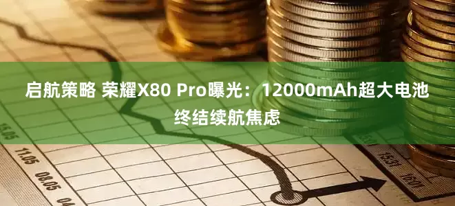 启航策略 荣耀X80 Pro曝光:12000mAh超大电池终结续航焦虑