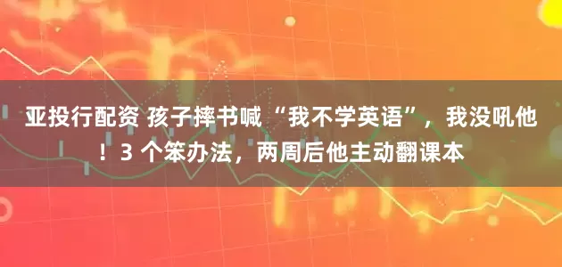 亚投行配资 孩子摔书喊 “我不学英语”,我没吼他!3 个笨办法,两周后他主动翻课本
