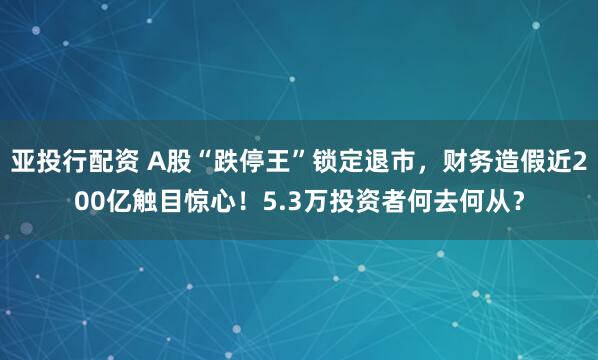 亚投行配资 A股“跌停王”锁定退市，财务造假近200亿触目惊心！5.3万投资者何去何从？