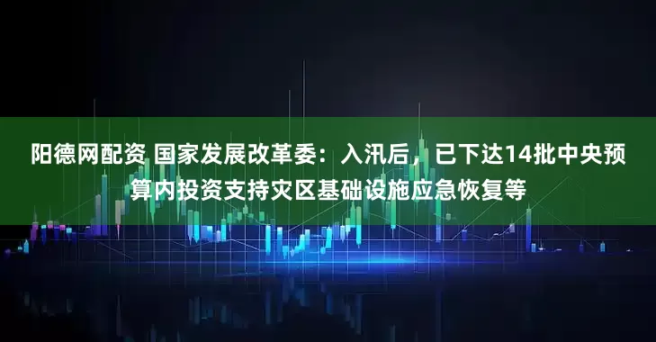 阳德网配资 国家发展改革委：入汛后，已下达14批中央预算内投资支持灾区基础设施应急恢复等