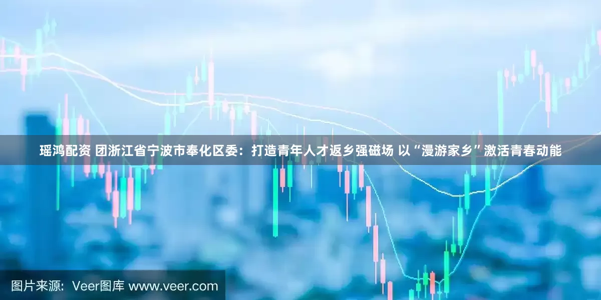 瑶鸿配资 团浙江省宁波市奉化区委：打造青年人才返乡强磁场 以“漫游家乡”激活青春动能